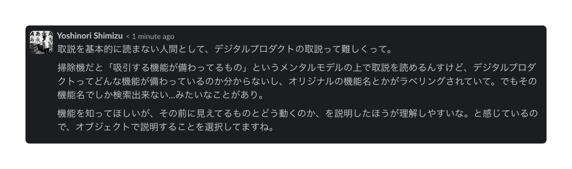 SmithさんのSlackでの発言「取説を基本的に読まない人間として、デジタルプロダクトの取説って難しくって。掃除機だと吸引する機能が備わっているものというメンタルモデルの上で取説を読めるんすけど、デジタルプロダクトってどんな機能が備わっているのか分からないし、オリジナルの機能名とかがラベリングされていて、でもその機能名でしか検索できない・・・みたいなことがあり。」
